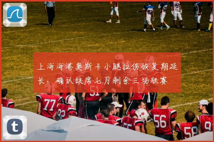 上海海港奥斯卡小腿拉伤恢复期延长，确认缺席七月剩余三场联赛