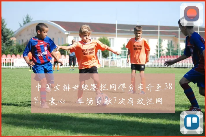 中国女排世联赛拦网得分率升至38%，袁心玥单场贡献7次有效拦网