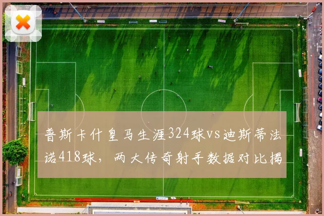 普斯卡什皇马生涯324球vs迪斯蒂法诺418球，两大传奇射手数据对比揭晓