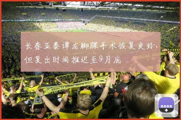 长春亚泰谭龙脚踝手术恢复良好，但复出时间推迟至9月底